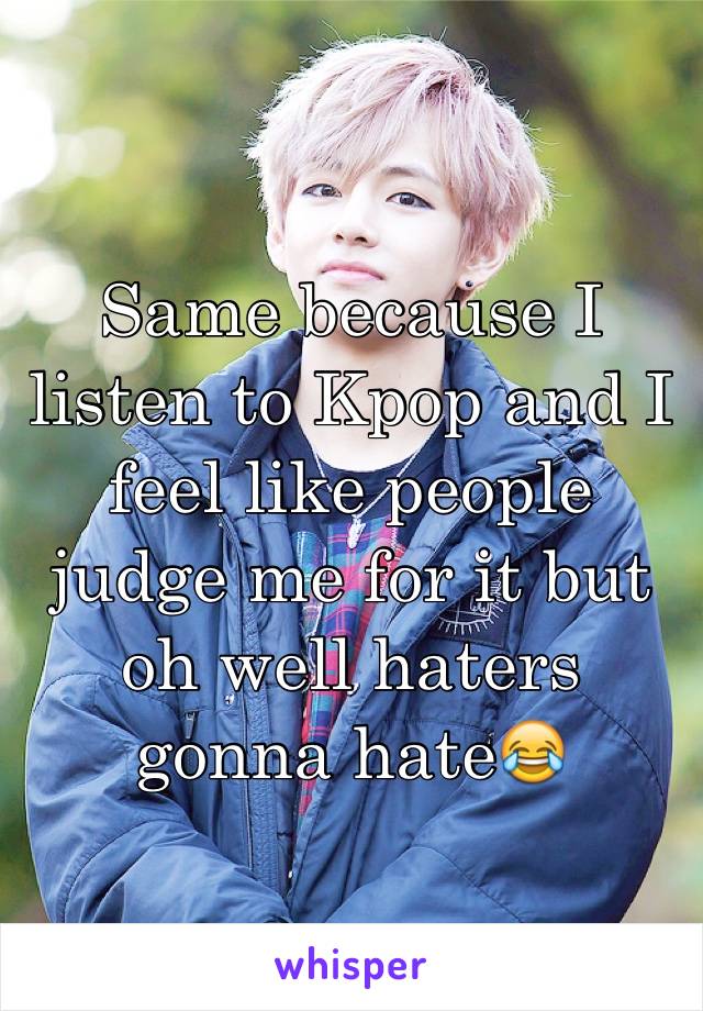 Same because I listen to Kpop and I feel like people judge me for it but oh well haters gonna hate😂