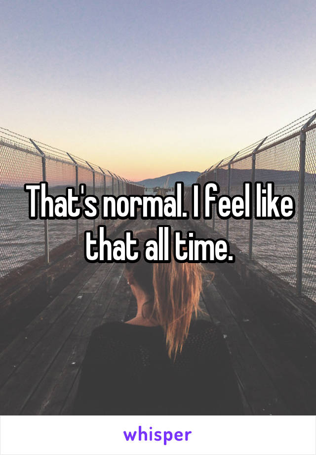 That's normal. I feel like that all time.