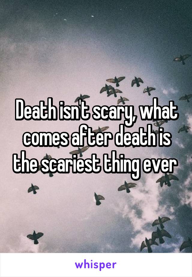 Death isn't scary, what comes after death is the scariest thing ever 