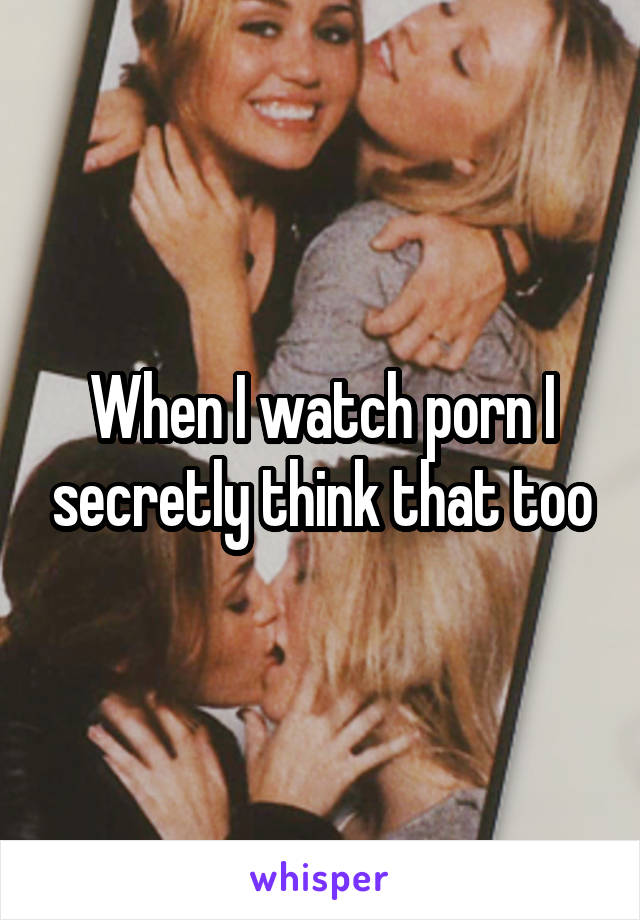 When I watch porn I secretly think that too