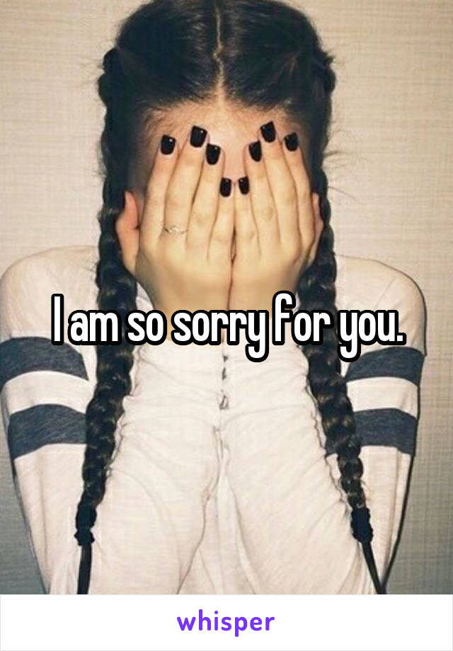 I am so sorry for you.