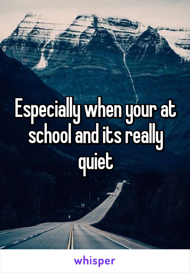 Especially when your at school and its really quiet