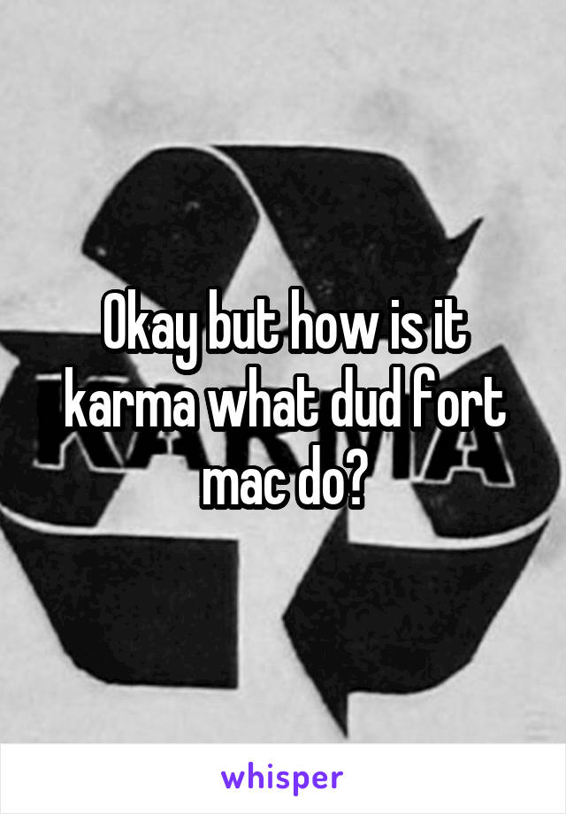 Okay but how is it karma what dud fort mac do?