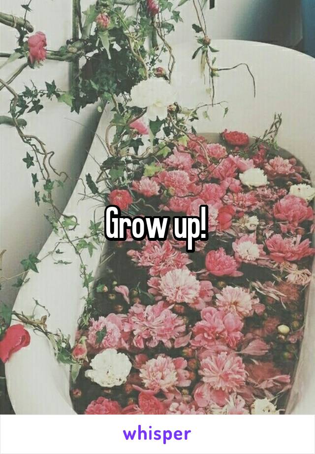 Grow up! 