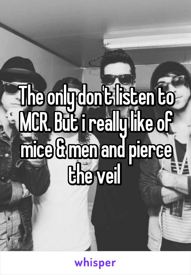 The only don't listen to MCR. But i really like of mice & men and pierce the veil 