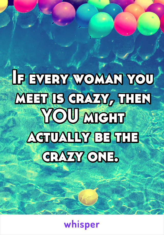 If every woman you meet is crazy, then YOU might actually be the crazy one. 