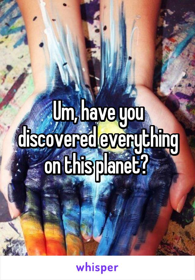 Um, have you discovered everything on this planet? 