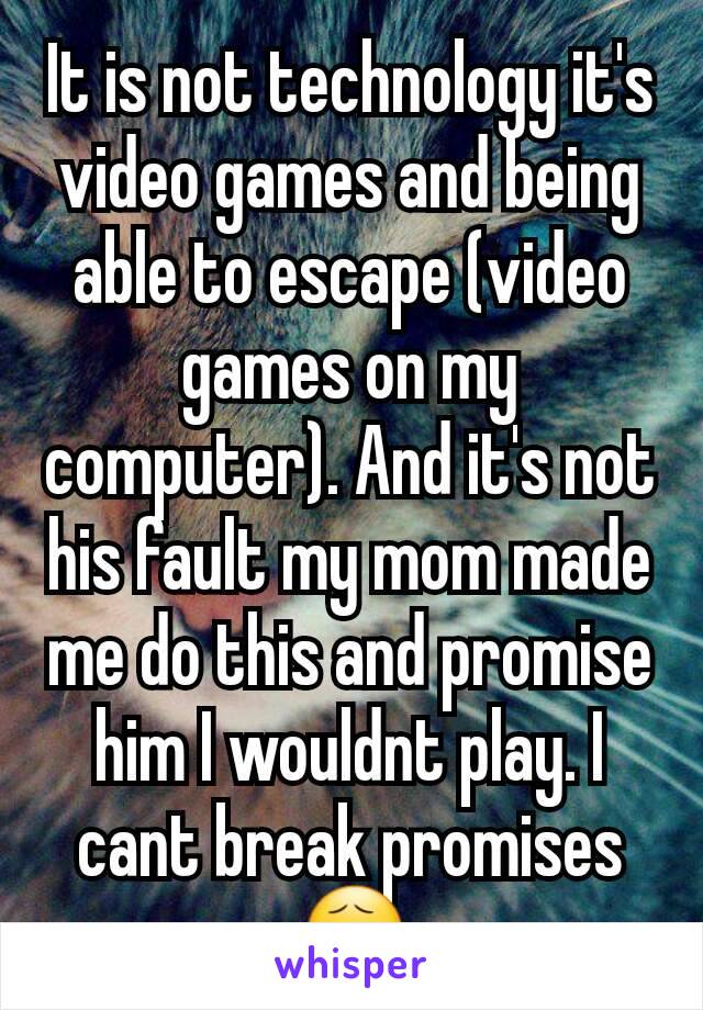 It is not technology it's video games and being able to escape (video games on my computer). And it's not his fault my mom made me do this and promise him I wouldnt play. I cant break promises 😧