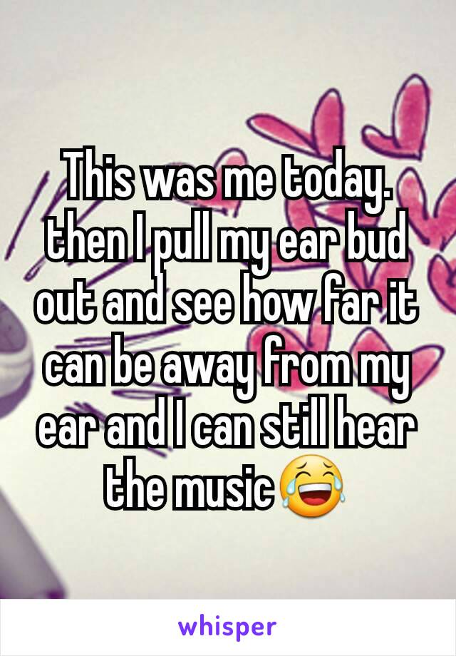 This was me today. then I pull my ear bud out and see how far it can be away from my ear and I can still hear the music😂