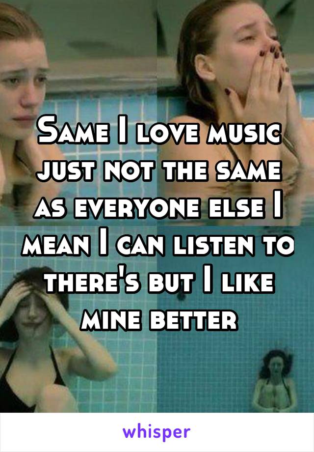 Same I love music just not the same as everyone else I mean I can listen to there's but I like mine better