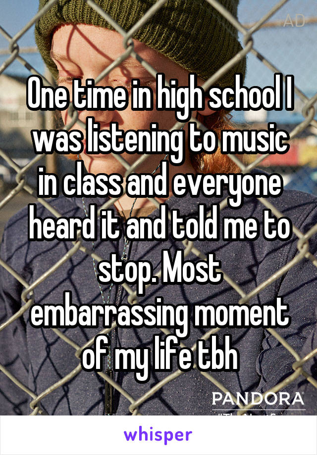 One time in high school I was listening to music in class and everyone heard it and told me to stop. Most embarrassing moment of my life tbh