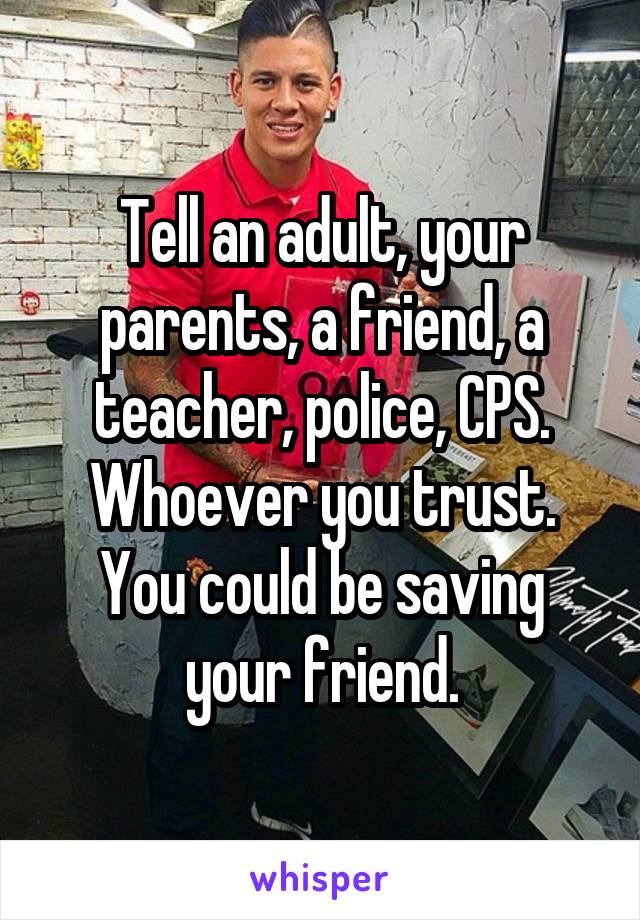 Tell an adult, your parents, a friend, a teacher, police, CPS. Whoever you trust. You could be saving your friend.