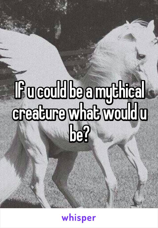 If u could be a mythical creature what would u be?
