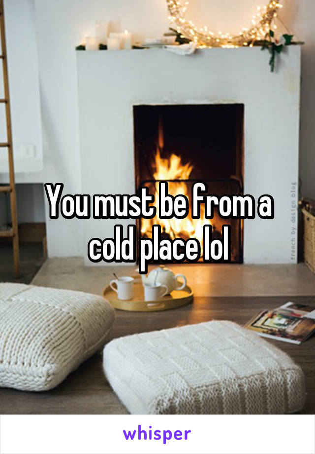 You must be from a cold place lol