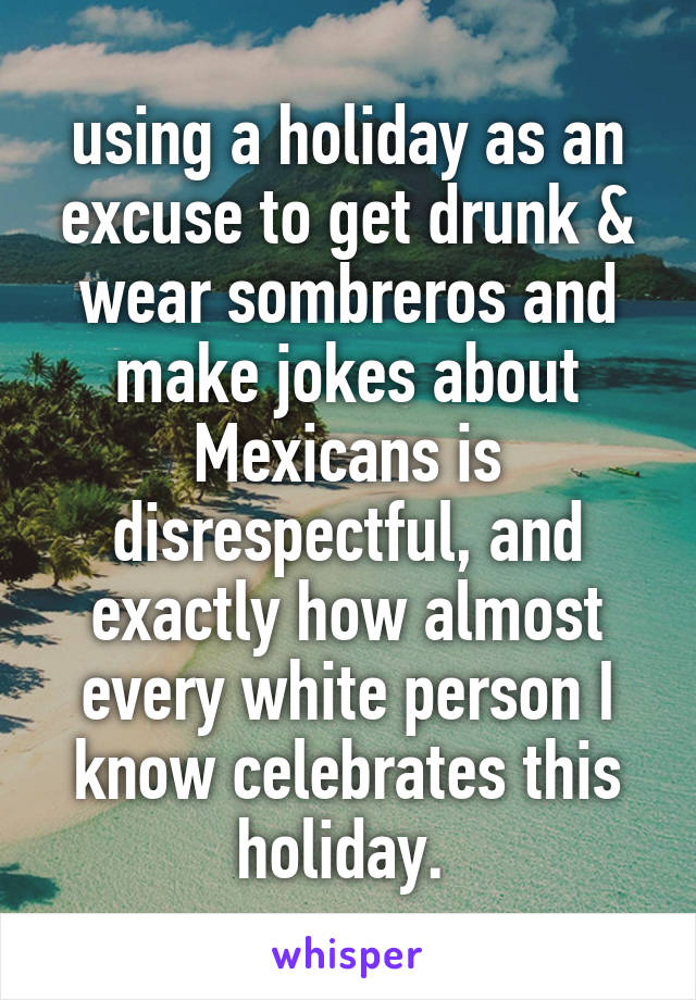 using a holiday as an excuse to get drunk & wear sombreros and make jokes about Mexicans is disrespectful, and exactly how almost every white person I know celebrates this holiday. 