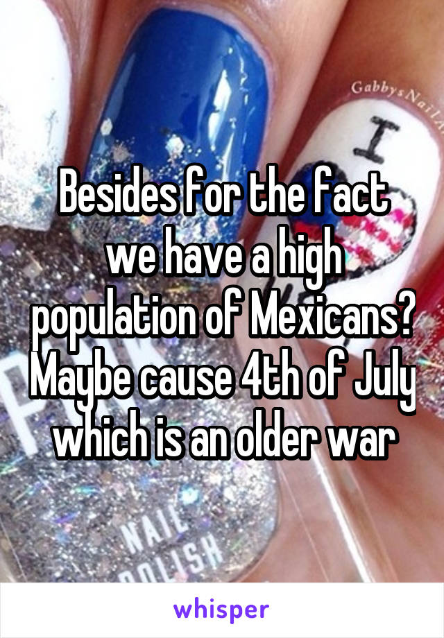 Besides for the fact we have a high population of Mexicans? Maybe cause 4th of July which is an older war