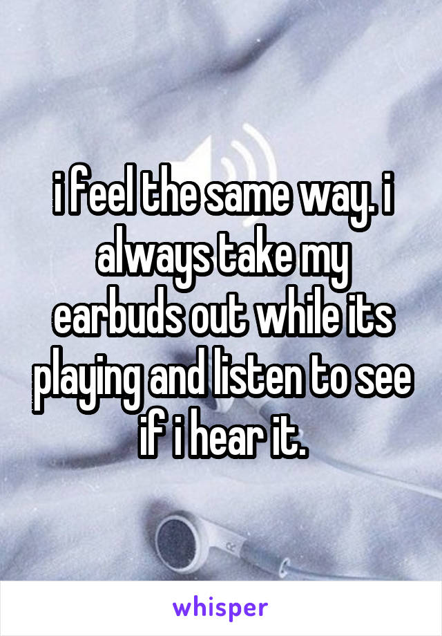 i feel the same way. i always take my earbuds out while its playing and listen to see if i hear it.