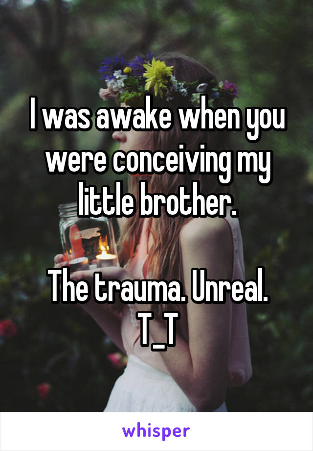 I was awake when you were conceiving my little brother.

The trauma. Unreal. T_T