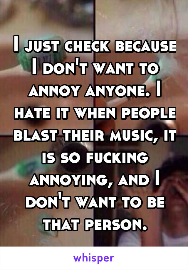 I just check because I don't want to annoy anyone. I hate it when people blast their music, it is so fucking annoying, and I don't want to be that person.