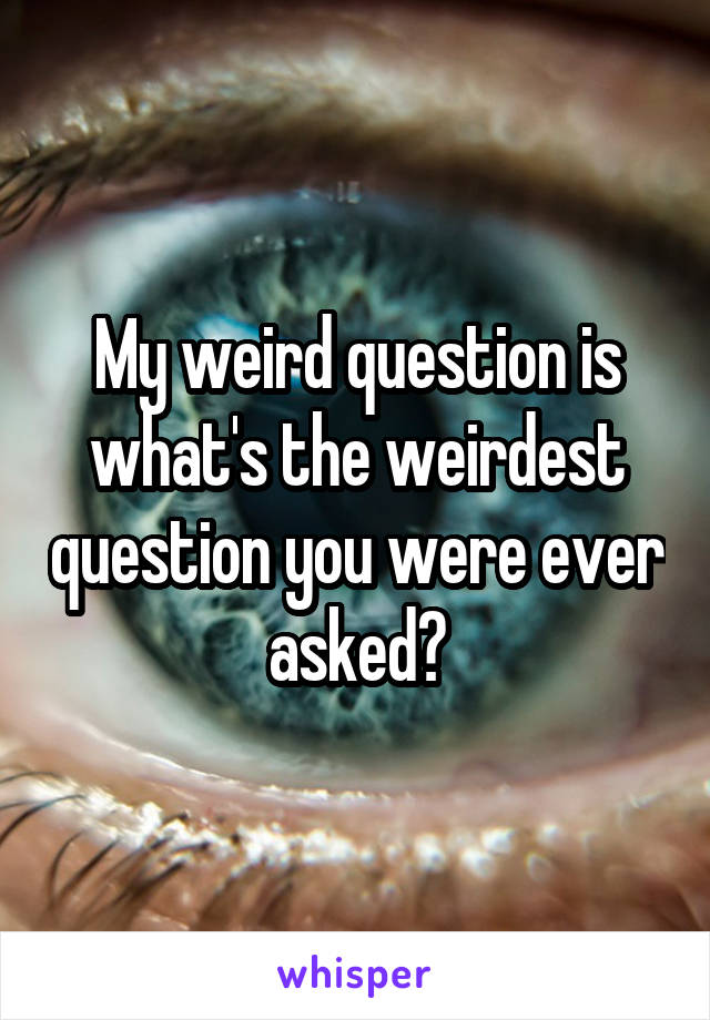 My weird question is what's the weirdest question you were ever asked?