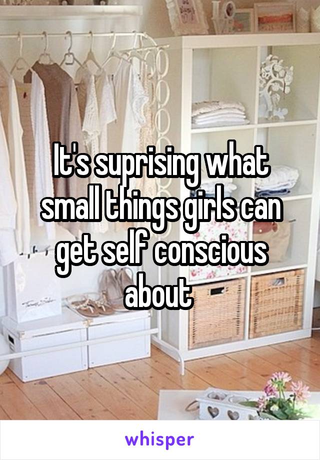 It's suprising what small things girls can get self conscious about 