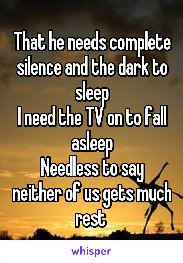 That he needs complete silence and the dark to sleep
I need the TV on to fall asleep
Needless to say neither of us gets much rest 