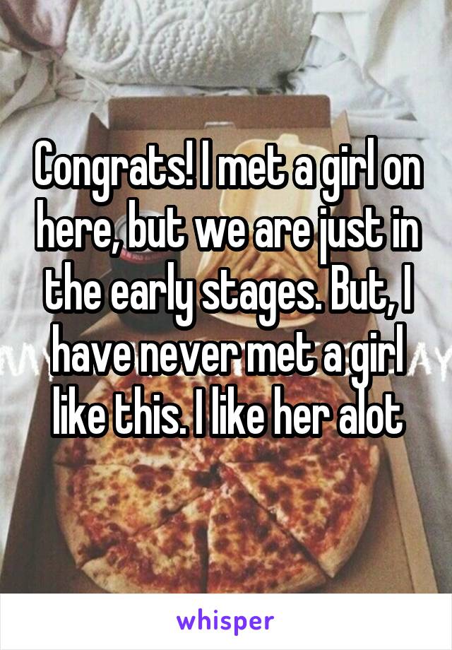 Congrats! I met a girl on here, but we are just in the early stages. But, I have never met a girl like this. I like her alot
