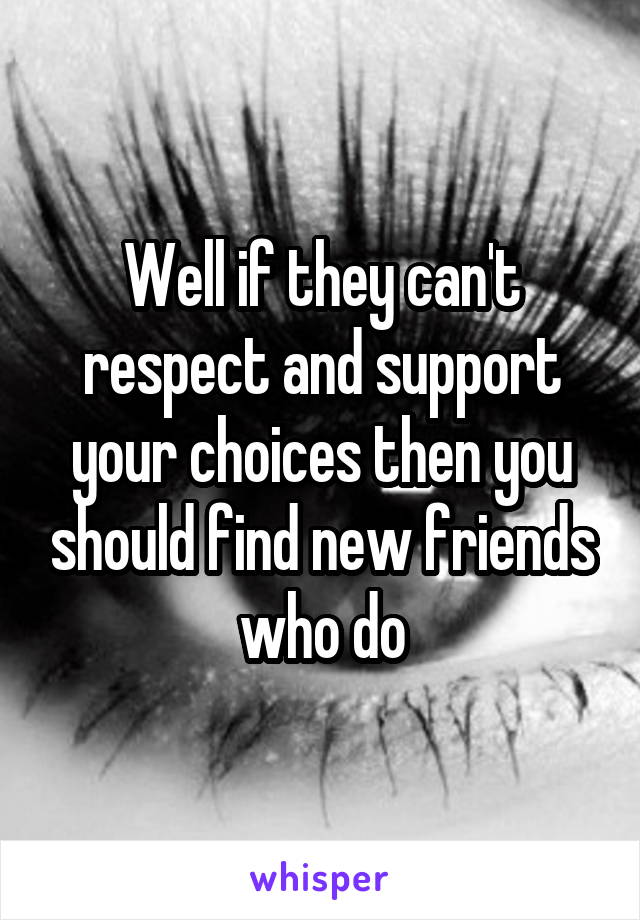 Well if they can't respect and support your choices then you should find new friends who do