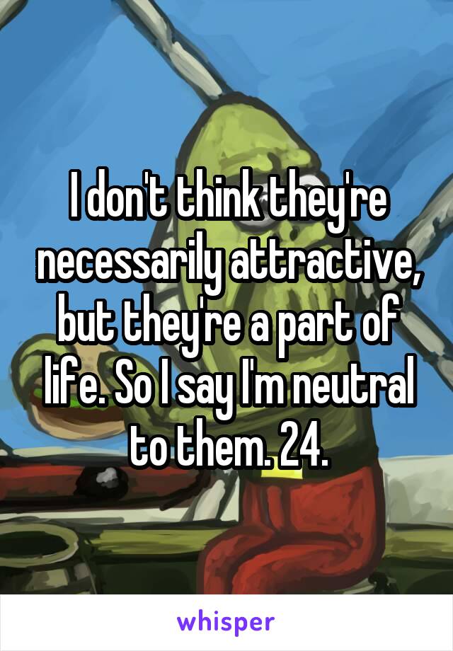 I don't think they're necessarily attractive, but they're a part of life. So I say I'm neutral to them. 24.