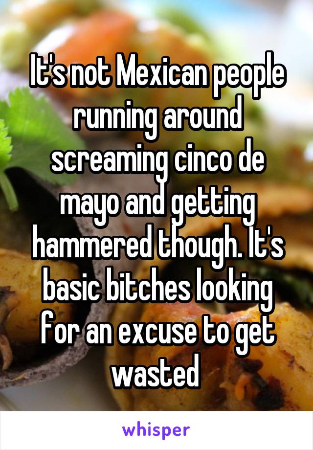 It's not Mexican people running around screaming cinco de mayo and getting hammered though. It's basic bitches looking for an excuse to get wasted 