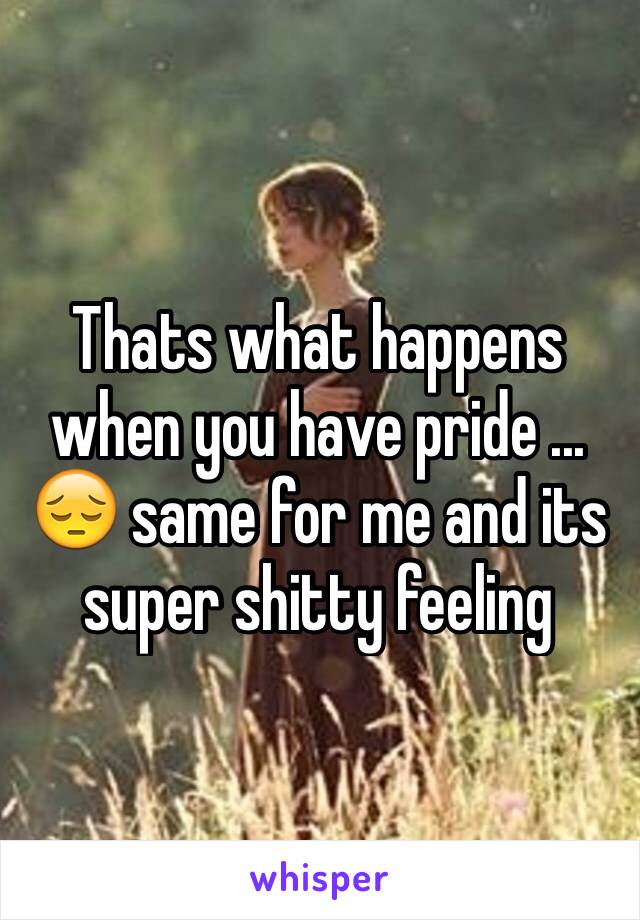 Thats what happens when you have pride ...    😔 same for me and its super shitty feeling