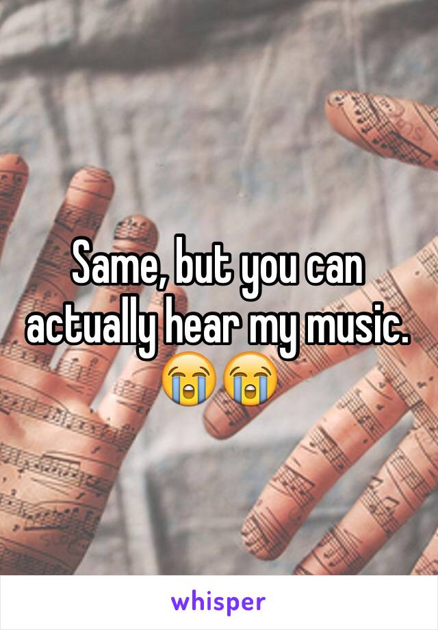 Same, but you can actually hear my music. 😭😭