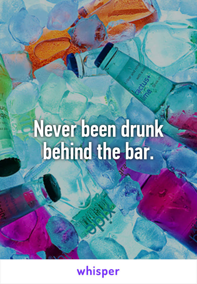 Never been drunk behind the bar.