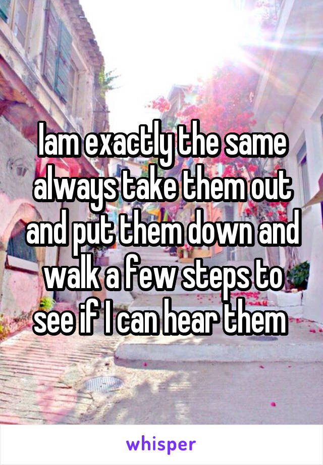 Iam exactly the same always take them out and put them down and walk a few steps to see if I can hear them 