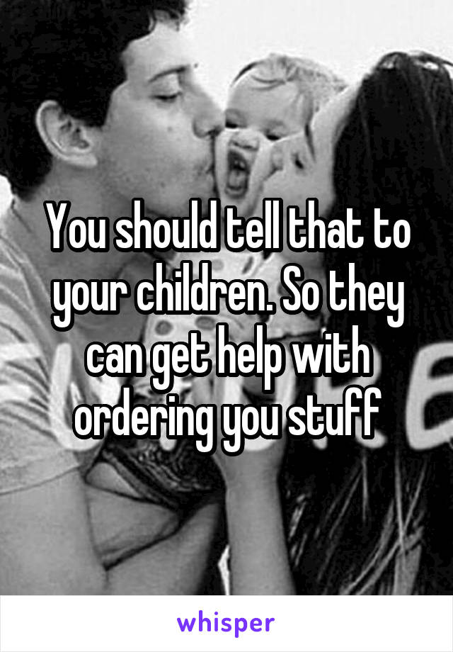 You should tell that to your children. So they can get help with ordering you stuff