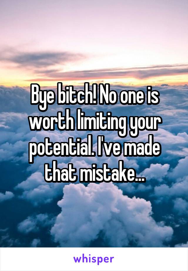 Bye bitch! No one is worth limiting your potential. I've made that mistake...