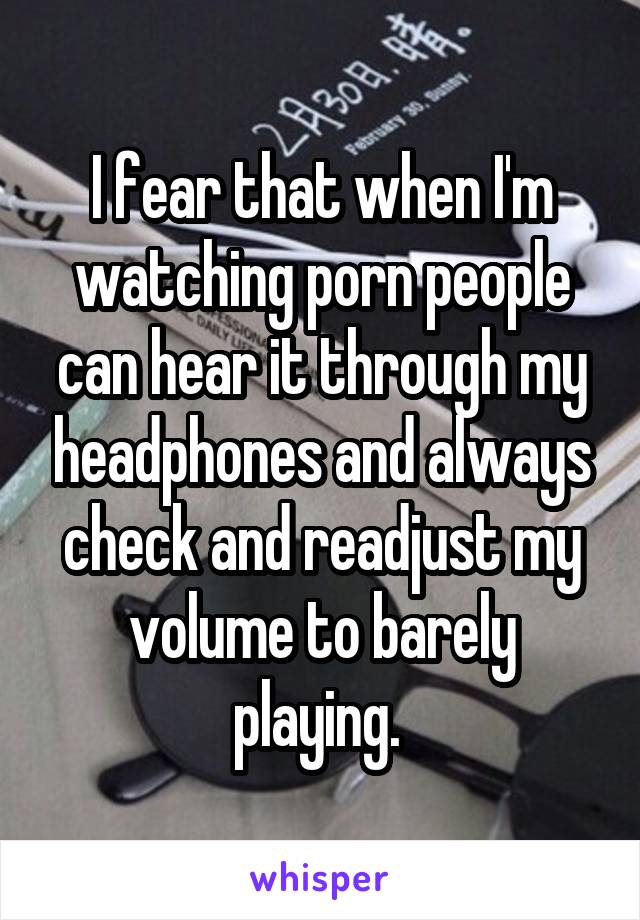 I fear that when I'm watching porn people can hear it through my headphones and always check and readjust my volume to barely playing. 