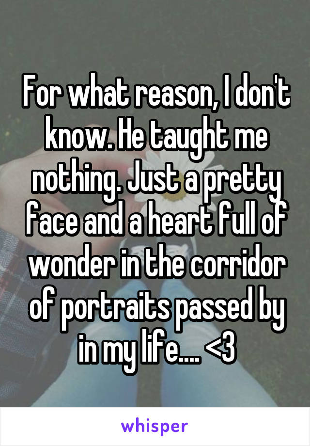 For what reason, I don't know. He taught me nothing. Just a pretty face and a heart full of wonder in the corridor of portraits passed by in my life.... <\3