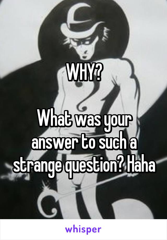 WHY?

What was your answer to such a strange question? Haha