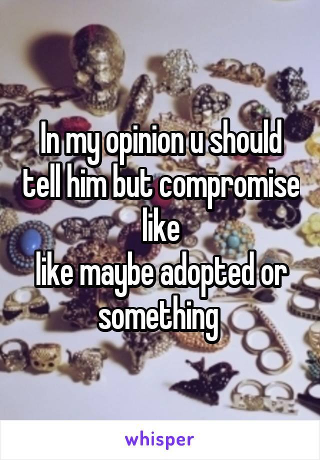 In my opinion u should tell him but compromise like
like maybe adopted or something 