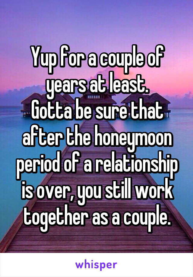 Yup for a couple of years at least.
Gotta be sure that after the honeymoon period of a relationship is over, you still work together as a couple.