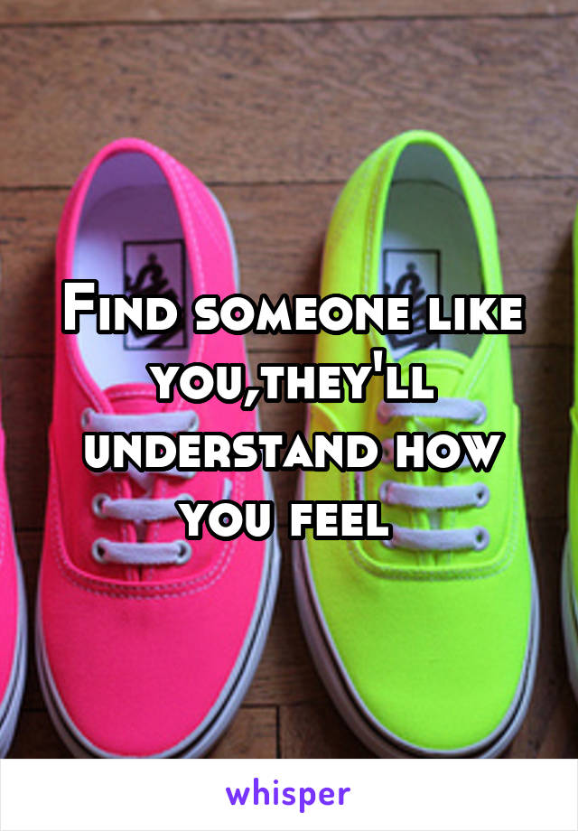 Find someone like you,they'll understand how you feel 