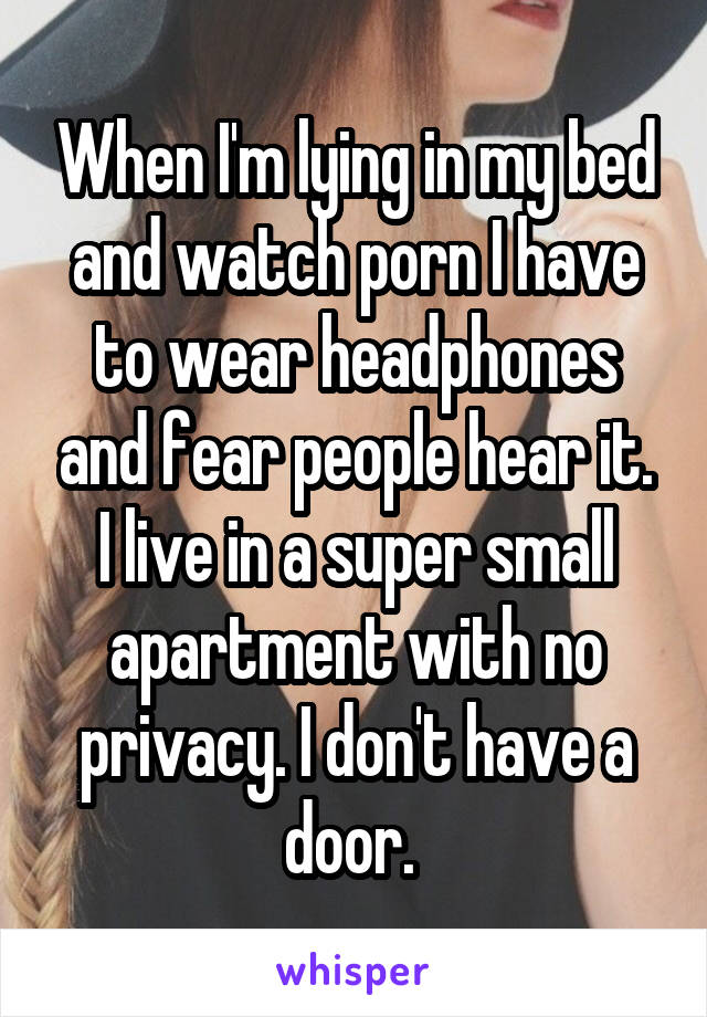 When I'm lying in my bed and watch porn I have to wear headphones and fear people hear it. I live in a super small apartment with no privacy. I don't have a door. 