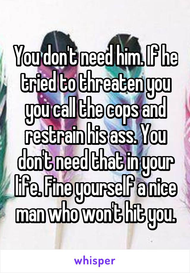 You don't need him. If he tried to threaten you you call the cops and restrain his ass. You don't need that in your life. Fine yourself a nice man who won't hit you.