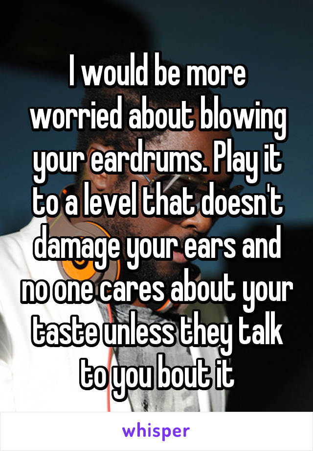 I would be more worried about blowing your eardrums. Play it to a level that doesn't damage your ears and no one cares about your taste unless they talk to you bout it