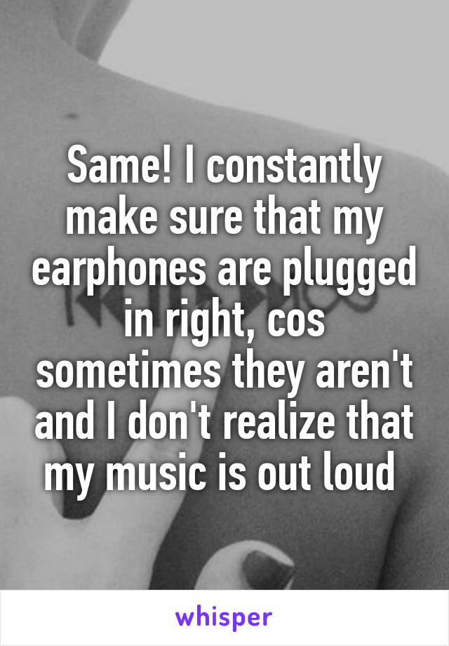 Same! I constantly make sure that my earphones are plugged in right, cos sometimes they aren't and I don't realize that my music is out loud 