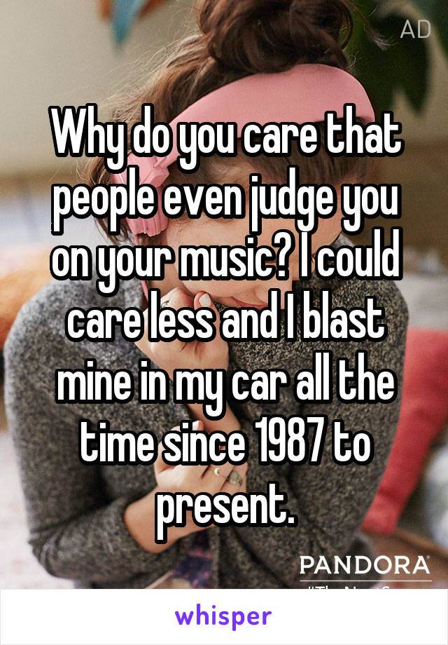 Why do you care that people even judge you on your music? I could care less and I blast mine in my car all the time since 1987 to present.