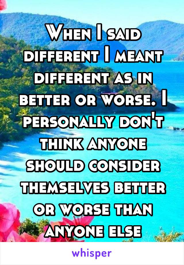 When I said different I meant different as in better or worse. I personally don't think anyone should consider themselves better or worse than anyone else