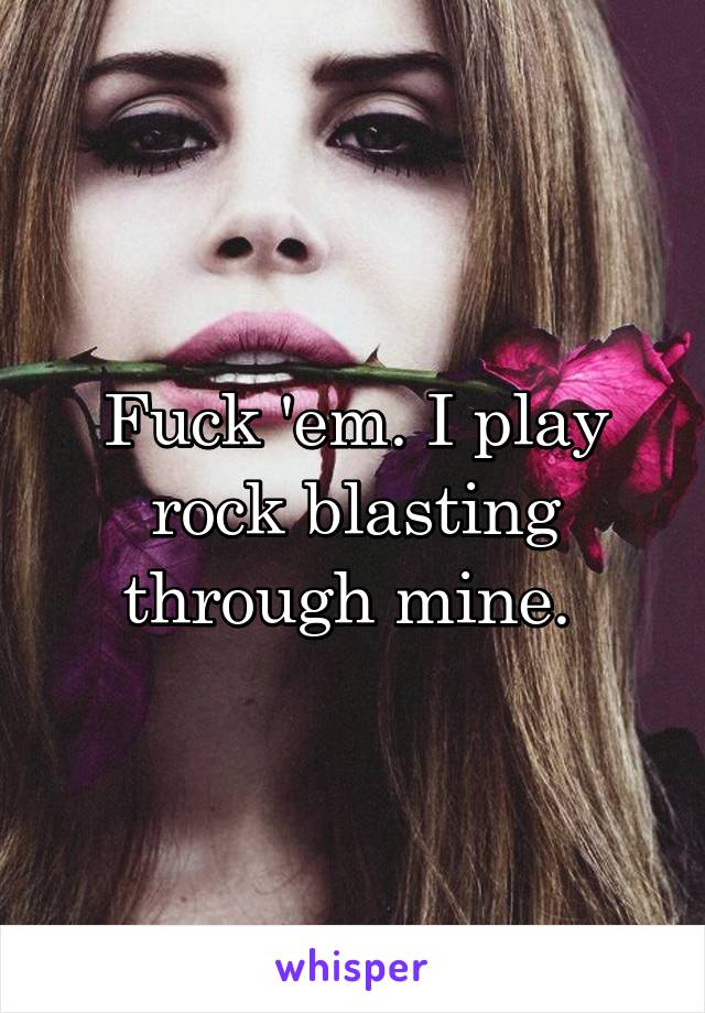 Fuck 'em. I play rock blasting through mine. 