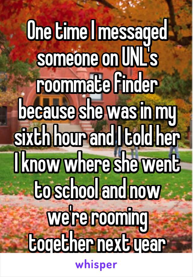 One time I messaged someone on UNL's roommate finder because she was in my sixth hour and I told her I know where she went to school and now we're rooming together next year